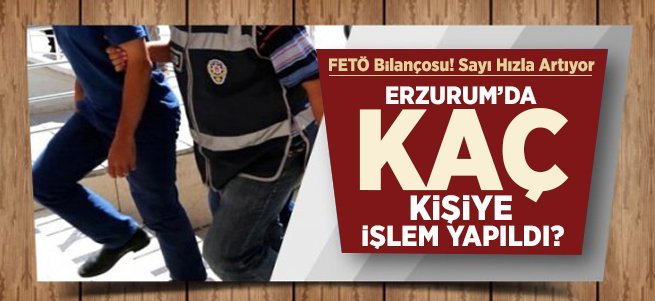 Erzurum’da FETÖ Bilançosu! Sayı Artıyor